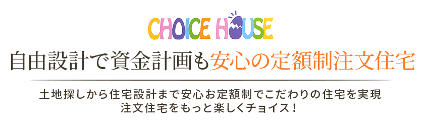 CHOICE HOUSE | 自由設計で資金計画も安心の定額制注文住宅 | 土地探しから住宅設計まで安心お定額制でこだわりの住宅を実現 注文住宅をもっと楽しくチョイス！