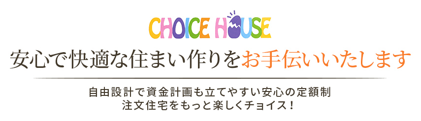 CHOICE HOUSE 安心で快適な住まい作りをお手伝いいたします 自由設計で資金計画も立てやすい安心の定額制注文住宅をもっと楽しくチョイス！